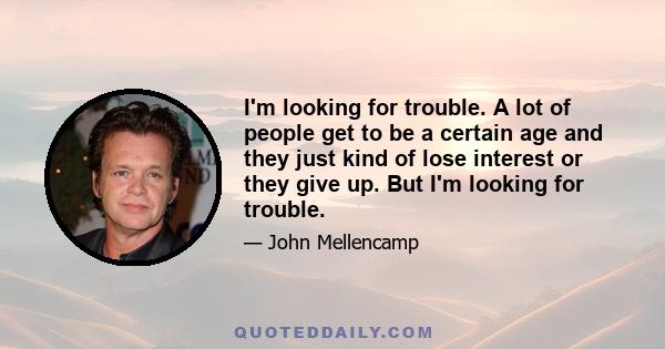 I'm looking for trouble. A lot of people get to be a certain age and they just kind of lose interest or they give up. But I'm looking for trouble.