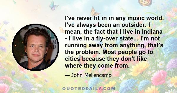 I've never fit in in any music world. I've always been an outsider. I mean, the fact that I live in Indiana - I live in a fly-over state... I'm not running away from anything, that's the problem. Most people go to