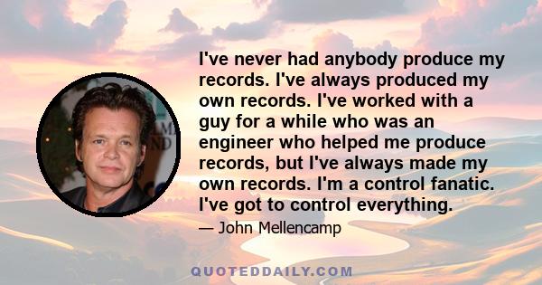 I've never had anybody produce my records. I've always produced my own records. I've worked with a guy for a while who was an engineer who helped me produce records, but I've always made my own records. I'm a control