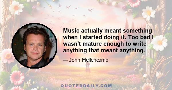 Music actually meant something when I started doing it. Too bad I wasn't mature enough to write anything that meant anything.