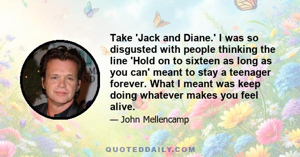 Take 'Jack and Diane.' I was so disgusted with people thinking the line 'Hold on to sixteen as long as you can' meant to stay a teenager forever. What I meant was keep doing whatever makes you feel alive.