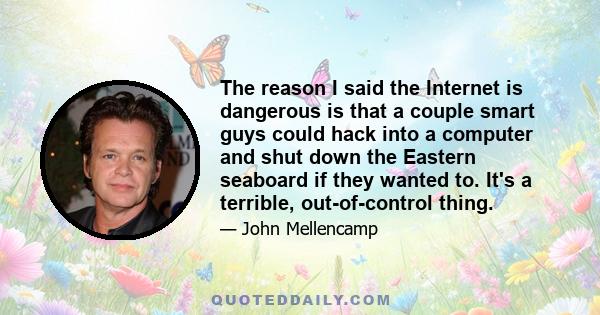 The reason I said the Internet is dangerous is that a couple smart guys could hack into a computer and shut down the Eastern seaboard if they wanted to. It's a terrible, out-of-control thing.