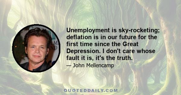 Unemployment is sky-rocketing; deflation is in our future for the first time since the Great Depression. I don't care whose fault it is, it's the truth.