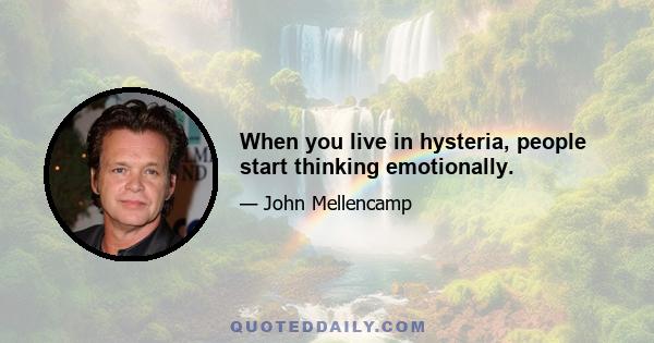 When you live in hysteria, people start thinking emotionally.