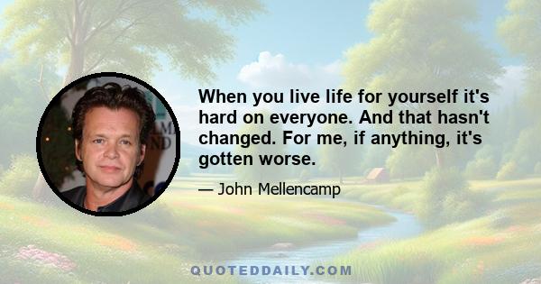 When you live life for yourself it's hard on everyone. And that hasn't changed. For me, if anything, it's gotten worse.