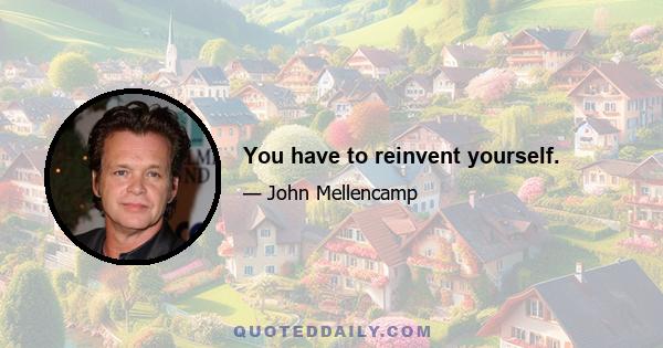 You have to reinvent yourself.