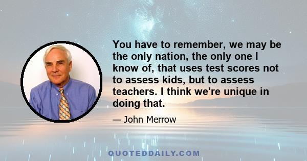 You have to remember, we may be the only nation, the only one I know of, that uses test scores not to assess kids, but to assess teachers. I think we're unique in doing that.