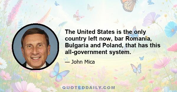 The United States is the only country left now, bar Romania, Bulgaria and Poland, that has this all-government system.