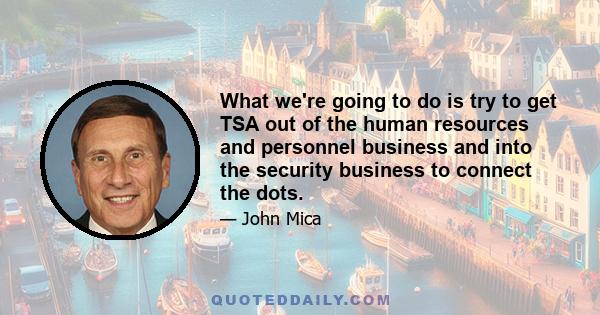 What we're going to do is try to get TSA out of the human resources and personnel business and into the security business to connect the dots.