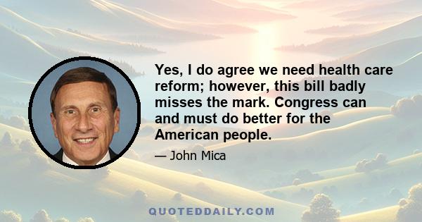 Yes, I do agree we need health care reform; however, this bill badly misses the mark. Congress can and must do better for the American people.