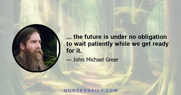 ... the future is under no obligation to wait patiently while we get ready for it.