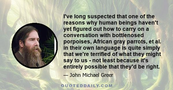 I've long suspected that one of the reasons why human beings haven't yet figured out how to carry on a conversation with bottlenosed porpoises, African gray parrots, et al. in their own language is quite simply that