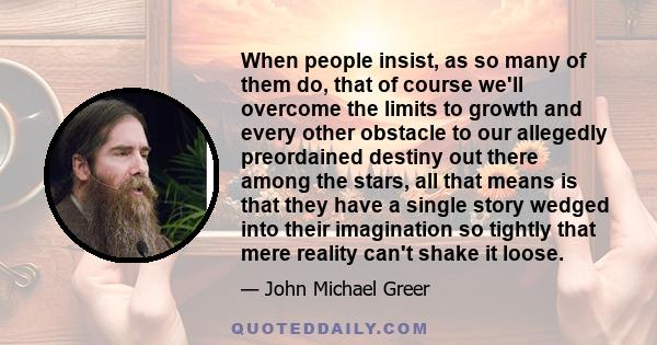 When people insist, as so many of them do, that of course we'll overcome the limits to growth and every other obstacle to our allegedly preordained destiny out there among the stars, all that means is that they have a