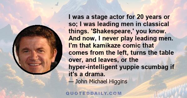 I was a stage actor for 20 years or so; I was leading men in classical things. 'Shakespeare,' you know. And now, I never play leading men. I'm that kamikaze comic that comes from the left, turns the table over, and