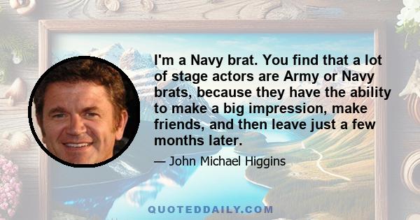 I'm a Navy brat. You find that a lot of stage actors are Army or Navy brats, because they have the ability to make a big impression, make friends, and then leave just a few months later.