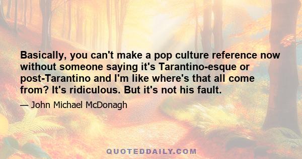 Basically, you can't make a pop culture reference now without someone saying it's Tarantino-esque or post-Tarantino and I'm like where's that all come from? It's ridiculous. But it's not his fault.