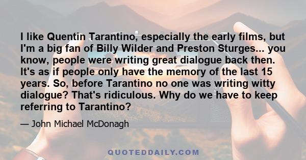 I like Quentin Tarantino, especially the early films, but I'm a big fan of Billy Wilder and Preston Sturges... you know, people were writing great dialogue back then. It's as if people only have the memory of the last