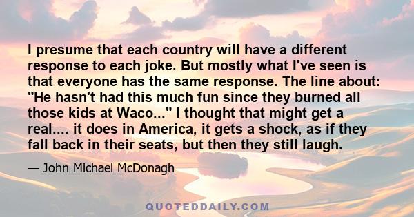 I presume that each country will have a different response to each joke. But mostly what I've seen is that everyone has the same response. The line about: He hasn't had this much fun since they burned all those kids at