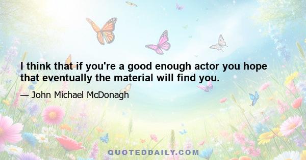 I think that if you're a good enough actor you hope that eventually the material will find you.