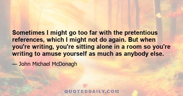 Sometimes I might go too far with the pretentious references, which I might not do again. But when you're writing, you're sitting alone in a room so you're writing to amuse yourself as much as anybody else.