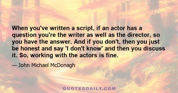 When you've written a script, if an actor has a question you're the writer as well as the director, so you have the answer. And if you don't, then you just be honest and say 'I don't know' and then you discuss it. So,