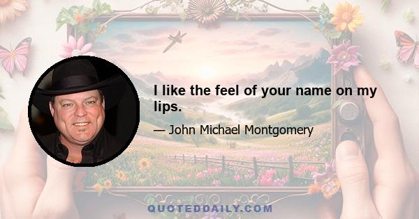 I like the feel of your name on my lips.