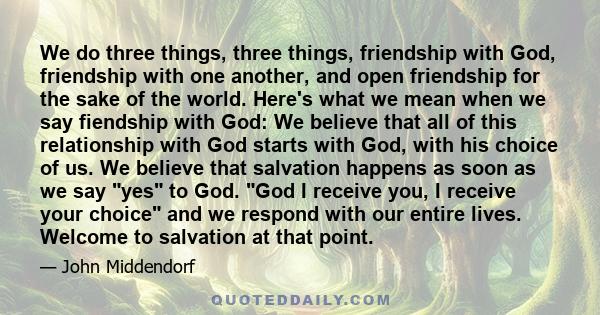 We do three things, three things, friendship with God, friendship with one another, and open friendship for the sake of the world. Here's what we mean when we say fiendship with God: We believe that all of this