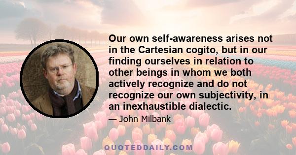 Our own self-awareness arises not in the Cartesian cogito, but in our finding ourselves in relation to other beings in whom we both actively recognize and do not recognize our own subjectivity, in an inexhaustible