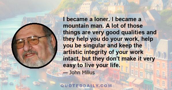 I became a loner. I became a mountain man. A lot of those things are very good qualities and they help you do your work, help you be singular and keep the artistic integrity of your work intact, but they don't make it