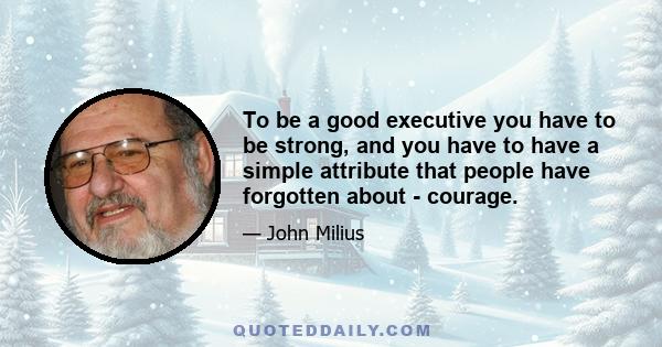 To be a good executive you have to be strong, and you have to have a simple attribute that people have forgotten about - courage.