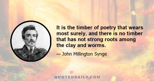 It is the timber of poetry that wears most surely, and there is no timber that has not strong roots among the clay and worms.