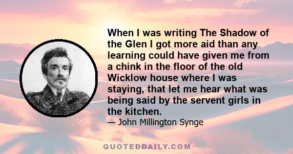 When I was writing The Shadow of the Glen I got more aid than any learning could have given me from a chink in the floor of the old Wicklow house where I was staying, that let me hear what was being said by the servent