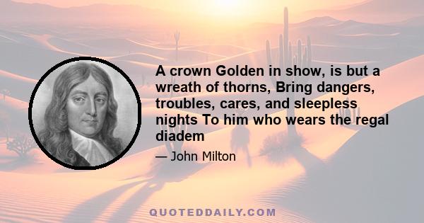 A crown Golden in show, is but a wreath of thorns, Bring dangers, troubles, cares, and sleepless nights To him who wears the regal diadem