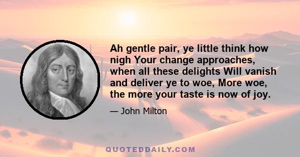 Ah gentle pair, ye little think how nigh Your change approaches, when all these delights Will vanish and deliver ye to woe, More woe, the more your taste is now of joy.