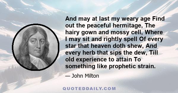 And may at last my weary age Find out the peaceful hermitage, The hairy gown and mossy cell, Where I may sit and rightly spell Of every star that heaven doth shew, And every herb that sips the dew, Till old experience