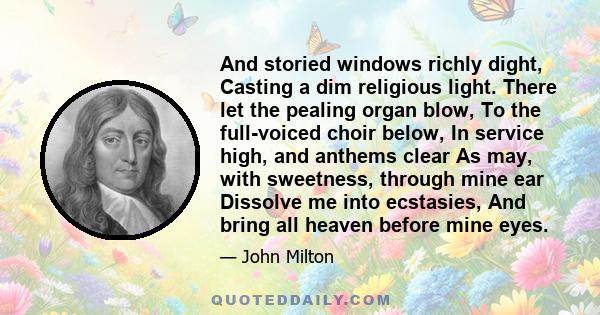 And storied windows richly dight, Casting a dim religious light. There let the pealing organ blow, To the full-voiced choir below, In service high, and anthems clear As may, with sweetness, through mine ear Dissolve me