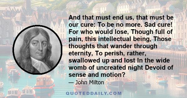 And that must end us, that must be our cure: To be no more. Sad cure! For who would lose, Though full of pain, this intellectual being, Those thoughts that wander through eternity, To perish, rather, swallowed up and