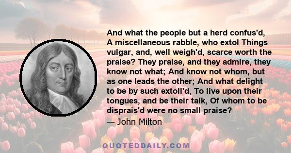 And what the people but a herd confus'd, A miscellaneous rabble, who extol Things vulgar, and, well weigh'd, scarce worth the praise? They praise, and they admire, they know not what; And know not whom, but as one leads 