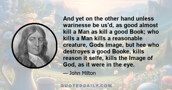 And yet on the other hand unless warinesse be us'd, as good almost kill a Man as kill a good Book; who kills a Man kills a reasonable creature, Gods Image, but hee who destroyes a good Booke, kills reason it selfe,