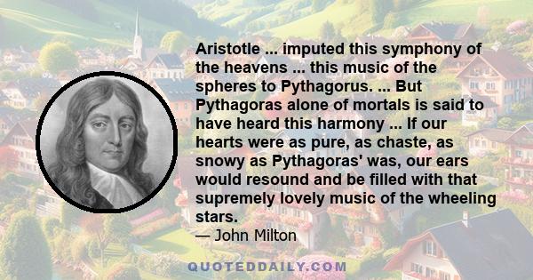 Aristotle ... imputed this symphony of the heavens ... this music of the spheres to Pythagorus. ... But Pythagoras alone of mortals is said to have heard this harmony ... If our hearts were as pure, as chaste, as snowy