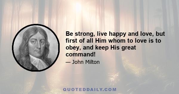 Be strong, live happy and love, but first of all Him whom to love is to obey, and keep His great command!