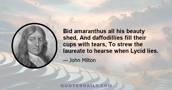 Bid amaranthus all his beauty shed, And daffodillies fill their cups with tears, To strew the laureate to hearse when Lycid lies.