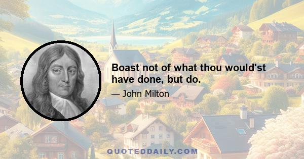 Boast not of what thou would'st have done, but do.