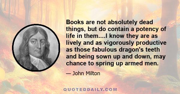 Books are not absolutely dead things, but do contain a potency of life in them....I know they are as lively and as vigorously productive as those fabulous dragon's teeth and being sown up and down, may chance to spring