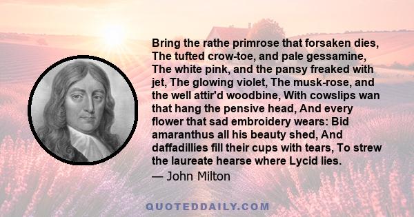 Bring the rathe primrose that forsaken dies, The tufted crow-toe, and pale gessamine, The white pink, and the pansy freaked with jet, The glowing violet, The musk-rose, and the well attir'd woodbine, With cowslips wan