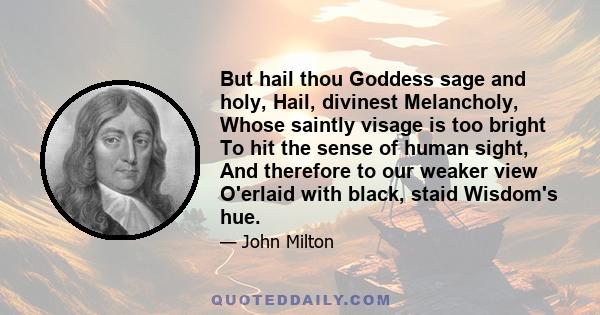 But hail thou Goddess sage and holy, Hail, divinest Melancholy, Whose saintly visage is too bright To hit the sense of human sight, And therefore to our weaker view O'erlaid with black, staid Wisdom's hue.