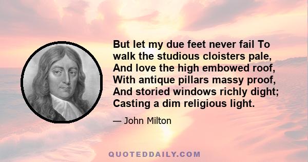 But let my due feet never fail To walk the studious cloisters pale, And love the high embowed roof, With antique pillars massy proof, And storied windows richly dight; Casting a dim religious light.