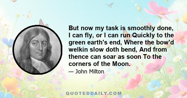 But now my task is smoothly done, I can fly, or I can run Quickly to the green earth's end, Where the bow'd welkin slow doth bend, And from thence can soar as soon To the corners of the Moon.