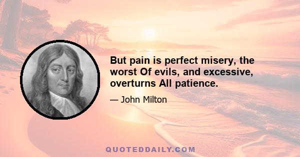 But pain is perfect misery, the worst Of evils, and excessive, overturns All patience.