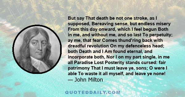 But say That death be not one stroke, as I supposed, Bereaving sense, but endless misery From this day onward, which I feel begun Both in me, and without me, and so last To perpetuity; ay me, that fear Comes thund'ring